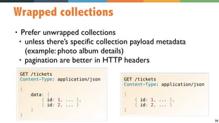36
Wrapped collections
• Prefer unwrapped collections
• unless there’s specific collection payload metadata 
(example: photo album details)
• pagination are better in HTTP headers
GET /tickets
Content-Type: application/json
{
data: [
{ id: 1, ... },
{ id: 2, ... }
]
}
GET /tickets
Content-Type: application/json
[
{ id: 1, ... },
{ id: 2, ... }
]
 