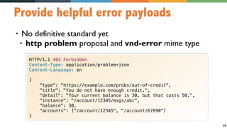 39
Provide helpful error payloads
• No definitive standard yet
• http problem proposal and vnd-error mime type
HTTP/1.1 403 Forbidden
Content-Type: application/problem+json
Content-Language: en
{
"type": "https://example.com/probs/out-of-credit",
"title": "You do not have enough credit.",
"detail": "Your current balance is 30, but that costs 50.",
"instance": "/account/12345/msgs/abc",
"balance": 30,
"accounts": ["/account/12345", "/account/67890"]
}
 