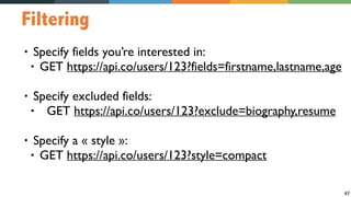 47
Filtering
• Specify fields you’re interested in:
• GET https://api.co/users/123?fields=firstname,lastname,age
• Specify excluded fields:
• GET https://api.co/users/123?exclude=biography,resume
• Specify a « style »:
• GET https://api.co/users/123?style=compact
 