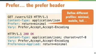 48
Prefer… the prefer header
GET /users/123 HTTP/1.1
Content-Type: application/json
Prefer: return=minimal
Vary: Prefer,Accept,Accept-Encoding
HTTP/1.1 200 OK
Content-Type: application/json; charset=utf-8
Vary: Prefer,Accept,Accept-Encoding
Preference-Applied: return=minimal
Define different
profiles: minimal,
mobile, full…
 