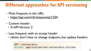 55
Different approaches for API versioning
• Most frequent, in the URL:
• https://api.com/v2/restaurants/1234
• Custom header:
• X-API-Version: 2
• Less frequent, with an accept header
• clients don’t have to change endpoint, but update headers
GET /restaurants
Accept: application/vnd.restaurants.v2+json
 