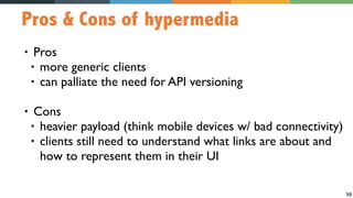 58
Pros & Cons of hypermedia
• Pros
• more generic clients
• can palliate the need for API versioning
• Cons
• heavier payload (think mobile devices w/ bad connectivity)
• clients still need to understand what links are about and
how to represent them in their UI
 