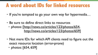 61
A word about IDs for linked resources
• If you’re tempted to go your own way for hypermedia…
• Be sure to define direct links to resources
• photos: [http://news.co/articles/123/photos/654, 
http://news.co/articles/123/photos/659]
• Not mere IDs for which API clients need to figure out the
exact resource location (error-prone)
• photos: [654, 659]
 
