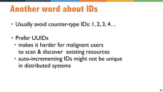 62
Another word about IDs
• Usually avoid counter-type IDs: 1, 2, 3, 4…
• Prefer UUIDs
• makes it harder for malignant users  
to scan & discover existing resources
• auto-incrementing IDs might not be unique  
in distributed systems
 