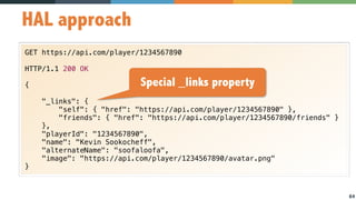 64
HAL approach
GET https://api.com/player/1234567890
HTTP/1.1 200 OK
{
"_links": {
"self": { "href": "https://api.com/player/1234567890" },
"friends": { "href": "https://api.com/player/1234567890/friends" }
},
"playerId": "1234567890",
"name": "Kevin Sookocheff",
"alternateName": "soofaloofa",
"image": "https://api.com/player/1234567890/avatar.png"
}
Special _links property
 