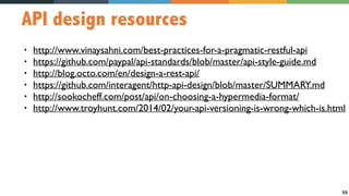 66
API design resources
• http://www.vinaysahni.com/best-practices-for-a-pragmatic-restful-api
• https://github.com/paypal/api-standards/blob/master/api-style-guide.md
• http://blog.octo.com/en/design-a-rest-api/
• https://github.com/interagent/http-api-design/blob/master/SUMMARY.md
• http://sookocheff.com/post/api/on-choosing-a-hypermedia-format/
• http://www.troyhunt.com/2014/02/your-api-versioning-is-wrong-which-is.html
 