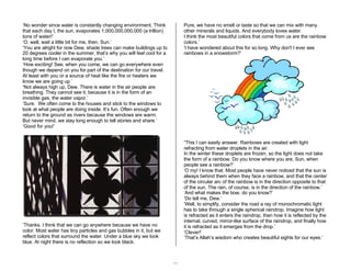 11 
‘No wonder since water is constantly changing environment. Think 
that each day I, the sun, evaporates 1,000,000,000,000 (a trillion) 
tons of water!’ 
‘O, well, wait a little bit for me, then, Sun.’ 
‘You are alright for now Dew, shade trees can make buildings up to 
20 degrees cooler in the summer, that’s why you will feel cool for a 
long time before I can evaporate you.’ 
‘How exciting! See, when you come, we can go everywhere even 
though we depend on you for part of the destination for our travel. 
At least with you or a source of heat like the fire or heaters we 
know we are going up.’ 
‘Not always high up, Dew. There is water in the air people are 
breathing. They cannot see it, because it is in the form of an 
invisible gas, the water vapor.’ 
‘Sure. We often come to the houses and stick to the windows to 
look at what people are doing inside. It’s fun. Often enough we 
return to the ground as rivers because the windows are warm. 
But never mind, we stay long enough to tell stories and share.’ 
‘Good for you!’ 
‘Thanks. I think that we can go anywhere because we have no 
color. Most water has tiny particles and gas bubbles in it, but we 
reflect colors that surround the water. Under a blue sky we look 
blue. At night there is no reflection so we look black. 
Pure, we have no smell or taste so that we can mix with many 
other minerals and liquids. And everybody loves water. 
I think the most beautiful colors that come from us are the rainbow 
colors.’ 
‘I have wondered about this for so long. Why don't I ever see 
rainbows in a snowstorm?’ 
“This I can easily answer. Rainbows are created with light 
refracting from water droplets in the air. 
In the winter these droplets are frozen, so the light does not take 
the form of a rainbow. Do you know where you are, Sun, when 
people see a rainbow?’ 
‘O my! I know that. Most people have never noticed that the sun is 
always behind them when they face a rainbow, and that the center 
of the circular arc of the rainbow is in the direction opposite to that 
of the sun. The rain, of course, is in the direction of the rainbow.’ 
‘And what makes the bow, do you know?’ 
‘Do tell me, Dew.’ 
‘Well, to simplify, consider the road a ray of monochromatic light 
has to take through a single spherical raindrop. Imagine how light 
is refracted as it enters the raindrop, then how it is reflected by the 
internal, curved, mirror-like surface of the raindrop, and finally how 
it is refracted as it emerges from the drop.’ 
‘Clever!’ 
‘That’s Allah’s wisdom who creates beautiful sights for our eyes.’ 
 