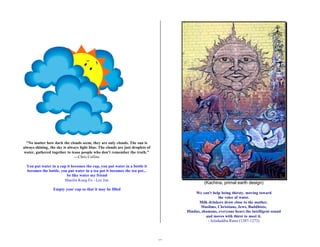 13 
"No matter how dark the clouds seem, they are only clouds. The sun is 
always shining, the sky is always light blue. The clouds are just droplets of 
water, gathered together to tease people who don't remember the truth." 
---Chris Collins 
You put water in a cup it becomes the cup, you put water in a bottle it 
becomes the bottle, you put water in a tea pot it becomes the tea pot... 
be like water my friend 
Shaolin Kung Fu - Lee Jun 
Empty your cup so that it may be filled 
(Kachina, primal earth design) 
We can't help being thirsty, moving toward 
the voice of water. 
Milk drinkers draw close to the mother. 
Muslims, Christians, Jews, Buddhists, 
Hindus, shamans, everyone hears the intelligent sound 
and moves with thirst to meet it. 
- Jeladuddin Rumi (1207-1273) 
 