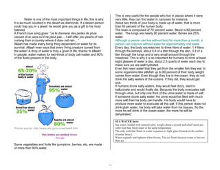 14 
Water is one of the most important things in life; this is why 
it is as much coveted in the desert as diamonds. If a desert person 
could trap you in a jewel, he would give you as a gift to his most 
beloved. 
A French love song goes: “Je te donnerai des perles de pluie 
venues d’un pays où il ne pleut pas… I will offer you pearls of rain 
coming from a country where it does not rain…” 
Allaah has made every living thing dependent on water for its 
survival. Allaah even says that every living creature comes from 
the water! A drop of water is truly a giver of life, thanks to Allaah! 
In people, water makes for two-thirds of body cell matter and 90% 
of the fluids present in the body. 
Picture source: http://www.wrc.govt.nz/ws/ww/ff.htm 
Our bodies are molded rivers. 
- Novalis 
Some vegetables and fruits like pumpkins, berries, etc. are made 
of more than 90% water. 
This is very useful for the people who live in places where it rains 
very little; they can find water in cactuses for instance. 
About two thirds of your body is made up of water, that is more 
than 60 percent of the human body. 
The brain is composed of 70 percent water. Blood is 82 percent 
water. The lungs are nearly 90 percent water. Bones are 25% 
water. 
Although a person can live without food for more than a month, a 
person can only live without water for approximately one week. 
Every day, the body excretes two to three liters of water: 1.4 liters 
through the kidneys, about 0.8 of a liter through the skin, 0.8 of a 
liter through the lungs and a very small amount through the 
intestines. This is why it is so important for humans to drink at least 
eight glasses of water a day, about 2.5 quarts of water each day to 
make sure we are well hydrated. 
Even fish need water that they get from the smaller fish they eat. In 
some organisms like jellyfish up to 90 percent of their body weight 
comes from water. Even though they live in the ocean, they do not 
drink the salty waters of the oceans. If they did, they would get 
sick. 
If humans drunk salty waters, they would feel dizzy, start to 
hallucinate and would finally die. Because the body evacuates salt 
through urine, but only one third of the urine water is made of salt. 
If someone drunk salty water, his urine would be filled with much 
more salt than his body can handle. His body would have to 
produce more water to evacuate all this salt. If this person does not 
drink plain water, his body will take water from his tissues. So the 
more he will drink of the ocean water, the more he will be 
dehydrated.’ 
SEA WATER facts: 
Sea water, loaded with mineral salts, weighs about a pound and a half more per 
cubit foot than fresh water at the same temperature. 
The only rock that floats in water is pumice (a light glass formed on the surface 
of some lavas.) 
Water expands and lightens when frozen. The ice floats because water is heavier 
than ice. 
 