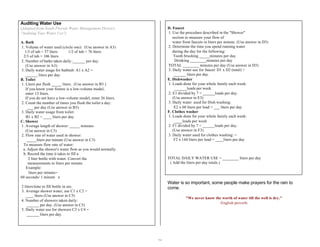 16 
Auditing Water Use 
(Adapted from South Florida Water Management District, 
"Auditing Your Water Use") 
A. Bath 
1. Volume of water used (circle one): (Use answer in A3) 
1/3 of tub = 57 liters 1/2 of tub = 76 liters 
2/3 of tub = 106 liters 
2. Number of baths taken daily:______ per day. 
(Use answer in A3) 
3. Daily water usage for bathtub: A1 x A2 = 
______ liters per day 
B. Toilet 
1. Liters per flush _____ liters. (Use answer in B3 ) 
If you know your fixture is a low-volume model, 
enter 13 liters. 
If you do not have a low-volume model, enter 26 liters. 
2. Count the number of times you flush the toilet a day: 
___ per day (Use answer in B3) 
3. Daily water usage from toilet: 
B1 x B2 = ____ liters per day. 
C. Shower 
1. Average length of shower: _____ minutes 
(Use answer in C3) 
2. Flow rate of water used in shower: 
_____liters per minute (Use answer in C3) 
To measure flow rate of water: 
a. Adjust the shower's water flow as you would normally. 
b. Record the time it takes to fill a 
2 liter bottle with water. Convert the 
measurements to liters per minute. 
Example: 
liters per minute= 
60 seconds/ 1 minute x 
2 liters/time to fill bottle in sec. 
3. Average shower water, use C1 x C2 = 
____ liters (Use answer in C5) 
4. Number of showers taken daily: 
______ per day. (Use answer in C5) 
5. Daily water use for showers C3 x C4 = 
______ liters per day. 
D. Faucet 
1. Use the procedure described in the "Shower" 
section to measure your flow of 
water from faucets in liters per minute. (Use answer in D3) 
2. Determine the time you spend running water 
during the day for the following: 
Tooth brushing _____minutes per day 
Drinking ________minutes per day 
TOTAL ________ minutes per day (Use answer in D3) 
3. Daily water use for faucet: D1 x D2 (total) = 
______ liters per day. 
E. Dishwasher 
1. Loads done for your whole family each week: 
______loads per week. 
2. E1 divided by 7 = ______loads per day. 
(Use answer in E3) 
3. Daily water used for Dish washing: 
E2 x 60 liters per load = ___ liters per day 
F. Clothes washer 
1. Loads done for your whole family each week: 
____loads per week 
2. F1 divided by 7 = ______loads per day. 
(Use answer in F3) 
3. Daily water used for clothes washing: = 
F2 x 144 liters per load = ____liters per day 
TOTAL DAILY WATER USE = ________ liters per day 
( Add the liters per day totals.) 
Water is so important, some people make prayers for the rain to 
come. 
"We never know the worth of water till the well is dry." 
-English proverb. 
 