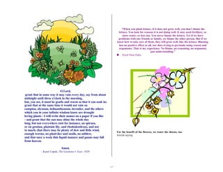 17 
O Lord, 
grant that in some way it may rain every day, say from about 
midnight until three o'clock in the morning, 
but, you see, it must be gentle and warm so that it can soak in; 
grant that at the same time it would not rain on 
campion, alyssum, heliaanthemum, lavender, and the others 
which you in your infinite wisdom know are drought 
loving plants - I will write their names on a paper if you like 
- and grant that the sun may shine the whole day 
long, but not everywhere (not for instance, on spiraea, 
or on gentian, plantain lily, and rhododendron), and not 
to much; that there may be plenty of dew and little wind, 
enough worms, no plant-lice and snails, no mildew, 
and that once a week thin liquid manure and guano may fall 
from heaven. 
Amen. 
- Karel Capek, The Gardener's Year, 1929 
“When you plant lettuce, if it does not grow well, you don't blame the 
lettuce. You look for reasons it is not doing well. It may need fertilizer, or 
more water, or less sun. You never blame the lettuce. Yet if we have 
problems with our friends or family, we blame the other person. But if we 
know how to take care of them, they will grow well, like the lettuce. Blaming 
has no positive effect at all, nor does trying to persuade using reason and 
arguments. That is my experience. No blame, no reasoning, no argument, 
just understanding.” 
n Thich Nhat Hahn 
For the benefit of the flowers, we water the thorns, too. 
Jewish saying 
 