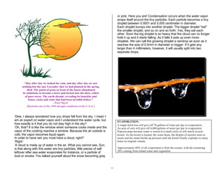 19 
“Day after day we looked for rain, and day after day we saw 
nothing but the sun. Lavender that we had planted in the spring 
died. The patch of grass in front of the house abandoned 
its ambitions to become a lawn and turned into the dirty yellow 
of poor straw. The earth shrank, revealing its knuckles and 
bones, rocks and roots that had been invisible before.” 
- Peter Mayle 
[Reminds one of the 1999 drought conditions in the U.S.A.] 
‘Dew, I always wondered how you drops fell from the sky. I mean I 
am an expert on water vapor and I understand the water cycle, but 
how exactly is it that you do not stay high in the sky? 
‘Oh, that? It is like the window when someone cooks inside and the 
vapor of the cooking reaches a window. Because the air outside is 
cold, the vapor becomes liquid again. 
In order to have rain you must have a cloud, right?’ 
‘Right.’ 
‘A cloud is made up of water in the air. What you cannot see, Sun, 
is that along with this water are tiny particles, little pieces of salt 
leftover after sea water evaporates for instance, or a particle of 
dust or smoke. You talked yourself about the snow becoming gray 
or pink. Here you are! Condensation occurs when the water vapor 
wraps itself around the tiny particles. Each particle becomes a tiny 
droplet between 0.0001 and 0.005 centimeter in diameter. 
Each droplet bumps into another droplet. The bigger droplet "eat" 
the smaller droplet, and so on and so forth. Yes, they eat each 
other. Soon the big droplet is so heavy that the cloud can no longer 
hold it up and it starts falling. As it falls it eats up even more 
droplets. We can call the growing droplet a raindrop as soon as it 
reaches the size of 0.5mm in diameter or bigger. If it gets any 
larger than 4 millimeters, however, it will usually split into two 
separate drops. 
EVAPORATION: 
A single birch tree will give off 70 gallons of water per day in evaporation. 
An acre of corn will give off 4,000 gallons of water per day in evaporation 
Popcorn pops because water is stored in a small circle of soft starch in each 
kernel. As the kernel is heated, the water heats, the droplet of moister turns to 
steam and the steam builds up pressure until the kernel finally explodes to many 
times its original volume. 
Approximately 80% of all evaporation is from the oceans, with the remaining 
20% coming from inland water and vegetation. 
 