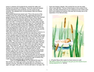 21 
person in distress and trouble till she crossed the valley and 
reached the mountain of Al Marwa. There she stood and started 
looking expecting to see somebody, but she could not see 
anybody. she repeated that running between Safa And Marwa 
seven times." 
The prophet Muhammad (pbuh) said: "This is the source of the 
tradition of the Sa'y (rituals of the hajj, pilgrimage) the going of 
people between them (As-Safa and Al-Marwa). When she reached 
Al Marwa (for the last time) she heard a voice and she asked 
herself to be quiet and listened attentively. She heard the voice 
again and said: "O whoever you maybe! You have made me hear 
your voice; have you got something to help me?" And behold! She 
saw an angel at the place of Zam zam, digging the earth with his 
heel (or his wing) till water flowed from that place. She started to 
make something like a basin around it, using her hand in this way, 
and started filling her water skin with water with her hands and the 
water was flowing out water she had scooped some of it." 
"She lived in that way till some people from the tribe of Jurhum or a 
family from Jurhum passed by her and her child as they (the 
Jurhum people) were coming through the way of Kada. they landed 
in the lower part of Mecca where they saw a bird that had the habit 
of flying around water and not leaving it. they said: "this bird must 
be flying around water, though we know that there is no water in 
this valley." They sent one or two messengers who discovered the 
source of water and returned to inform them of the water. SO they 
all came towards the water. Isma'il's mother was sitting near the 
water. They asked her: "Do you allow us to stay with you?" She 
replied: "Yes, but you will have no right to possess the water." They 
agreed to that. Isma'il's mother was pleased with the whole 
situation, as she used to love to enjoy the company of the people, 
so they settled there, and later on they sent for their families who 
came and settled with them so that some families became 
permanent residents there. The child (Isma'il) grew up and learned 
Arabic from them and (his virtues) caused them to love and admire 
him as he grew up and when he reached the age of puberty they 
made him marry a woman from amongst them." 
When the Prophet Musa (AS) had attained the age of a 
few months, his mother got made a very tight box. She put a 
blanket in the box. She lifted her affectionate son and kissed him 
again and again. She put him in the box with tears in her eyes. Her 
heart was beating violently. She pushed the box into the water 
when it was still dark. The box moved slowly on the surface of the 
water. His sister watched the box at a distance but the mother went 
back home wailing and sobbing. She was full of anxiety due to the 
separation of her beloved baby. 
[…] Prophet Musa (AS) meets his future wives at a well: 
“My father invites you so that he may give you the reward of your 
having watered for us." (28:24) 
 