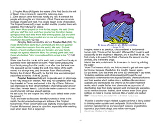 22 
[…] Prophet Musa (AS) parts the waters of the Red Sea by the will 
of Allaah. It is a miracle to reward the believing Jews. 
[…]One season came there was hardly any rain. It overtook the 
people with draughts and diminution of fruit. There was an acute 
shortage of water and food. The people began to die of starvation. 
The Prophet Musa (AS) prayed to Allah and He provided them with 
eatables. The Holy Qur'an states: 
"And when Musa prayed for drink for his people, We said: Smite 
with your staff the rock, and there gushed out therefrom twelve 
springs so that each tribe knew their drinking place: Eat and drink 
of that which Allah has provided and do not act corruptly making 
mischief in the earth." (2: 60) 
Almighty Allah narrated the story of Prophet Nuh (AS): “So 
it was till then there came Our Command and the oven gushed 
forth (water like fountains from the earth). We said: ‘Embark 
therein, of each kind two (male and female), and your family, 
except him against whom the Word has already gone forth, and 
those who believe." And none believed him except a few.’” (11:40 
Quran) 
Water rose from the cracks in the earth; rain poured from the sky in 
quantities never seen before on earth. Water continued pouring 
from the sky rising from the cracks; hour after hour the level rose. 
The seas and waves invaded the land. The interior of the earth 
moved in a strange way, and the ocean floors lifted suddenly, 
flooding the dry land. The earth, for the first time was submerged. 
(read more in verses 11:41-48 Quran) 
Prophet Suleiman (AS) and his people went on pilgrimage 
to the Holy Mosque in Makkah. After they had completed their hajj, 
they traveled to Yemen and arrived in the city of Sana. Solomon 
was impressed by their clever method of channeling water all over 
their cities. He was keen to build similar water systems in his own 
country but did not have enough springs. 
He set out to find the hoopoe bird, which could detect water under 
the ground. ” 
‘True, and water is discussed literally hundreds of times in the 
hadith, the documented sayings and actions of the Prophet 
Muhammad. Water conservation was explicitly encouraged by the 
Prophet Muhammad, peace be upon him, especially while washing 
even when taken from a large river. 
By means of water, we give life to everything. 
- Koran, 21:30 
Imagine, water is so precious, it is considered a fundamental 
human right. This is so that the caliph Uthman (RU) bought a well 
exclusively for the Muslims in Madinah, and it was free for all. The 
first priority is to quench the thirst of humans, the second one the 
animals, and in third the crops. 
Islamic law sets punishments for those who do harm by polluting 
the water.’ 
‘Wow! That means a lot to me. I do not want to get sick ever again 
but I know, because of pollution, it is bond to happen again. 
Do you know, Sun, that there are some 350 chemicals in tap water, 
“including pesticides and nitrates leaching through the soil, 
hazardous contaminants from disposal landfills, chemical effluents 
and toxic wastes which pollute rivers, additives like aluminium 
sulphate and disinfectants like chlorine at the water treatment 
works, which create further toxic chemicals as by-product of 
disinfecting, lead from leaky pipework and, increasingly, parasites, 
not to mention fluoride. Instead, drink mineral water (from glass 
bottles), or install a reverse osmosis filter or under sink carbon 
filter" (Natural Parent, November 1997 or WDDTY vol 3 no 12). 
"Fluoride is another major intellect suppressant that is being added 
to drinking water supplies and toothpaste. Sodium fluoride is a 
common ingredient in rat and cockroach poisons, anaesthetics, 
hypnotics, psychiatric drugs, and military nerve gas." 
(David Icke, Children of the Matrix) 
 