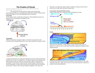 25 
The Creation of Clouds 
(Images/Text/Data from the University of Illinois WW2010 Project. 
http://ww2010.atmos.uiuc.edu/) 
The upward motions that generate clouds can be produced by 
convection in unstable air, convergence associated with cyclones, lifting of air by 
fronts and lifting over elevated topography such as mountains. 
Convection 
As the surface warms, it heats the overlying air, which gradually becomes less 
dense than the surrounding air and begins to rise. 
Topography 
When air encounters a mountain range, it is forced to rise up and over the 
mountains and if enough lifting occurs, water vapor condenses to produce clouds. 
A simple demonstration of condensation through convection can be performed by 
placing a pot of water on a heated stove. The burner represents the heating of the 
earth's surface by the sun, while the water and the air above it represent the 
atmosphere. As the bottom of the pot (earth's surface) begins to heat the water 
(lower atmosphere), warmer and less dense water evaporates and rises (thermal) 
into the drier, colder air above the pot (middle atmosphere). This causes the 
thermals to cool and water vapor within to condense, forming a small cloud, or 
steam, that is visible above the pot of heated water. 
Convergence Associated With Cyclones 
Surface winds lifted up, cooling the air and creating heavy clouds. 
Fronts 
In the case of a cold front, a colder, denser air mass lifts the warm, moist air 
ahead of it. As the air rises, it cools and its moisture condenses to produce clouds 
and precipitation. 
In the case of a warm front, the warm, less dense air rises up and over the colder 
air ahead of the front. Again, the air cools as it rises and its moisture condenses to 
produce clouds and precipitation. 
 
