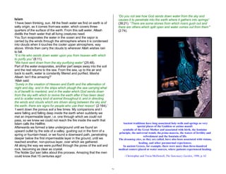 26 
Islam 
‘I have been thinking, sun. All the fresh water we find on earth is of 
salty origin, as it comes from sea water, which covers three-quarters 
of the surface of the earth. From this salt water, Allaah 
distills the fresh water that all living creatures need. 
You Sun evaporates the water in the ocean and the vapor is 
carried by the winds through the atmosphere where it is condensed 
into clouds when it touches the cooler upper atmosphere, way 
above. Winds then carry the clouds to wherever Allah wishes rain 
to fall. 
“It is He who sends down water upon you from heaven with which 
to purify you” (8:11). 
“We have sent down from the sky purifying water” (25:48). 
Part of the water evaporates, another part seeps away into the soil 
and the rest returns to the sea. From the sea, up to the air and 
back to earth, water is constantly filtered and purified. Masha 
Allaah. Isn’t this amazing?’ 
‘Allah said: 
“Surely in the creation of Heaven and Earth and the alternation of 
night and day, and in the ships which plough the sea carrying what 
is of benefit to mankind, and in the water which God sends down 
from the sky with which to revive the earth after it has been dead 
and to scatter every kind of animal throughout it, and in directing 
the winds and clouds which are driven along between the sky and 
the earth, there are signs for people who use their reason” (2:164).’ 
‘I went down the porous soil a few times. My companions and I 
were falling and falling deep inside the earth when suddenly we 
met an impermeable layer, i.e. one through which we could not 
pass, so we knew we could not reach the fire inside the earth that 
Islam calls the Hellfire. 
Afterwards we formed a lake underground until we found an 
upward outlet by the side of a valley, gushing out in the form of a 
spring or fountain-head, or we found a downward path, penetrating 
deeper below the first impermeable layer in the ground, until we 
reached another, non-porous layer, over which we gathered. 
All along the way we were purified through the pores of the soil and 
rock, becoming as clear as crystal. 
The Noble Qur’aan talks about this process. Amazing that the men 
could know that 15 centuries ago! 
“Do you not see how God sends down water from the sky and 
causes it to penetrate into the earth where it gathers into springs” 
(39:21). “There are some stones from which rivers gush out and 
there are others which split open and water comes out from them ” 
(2:74). 
Ancient traditions have long associated holy wells and springs as very 
special places of the Goddess or anima mundi: 
symbolic of the Great Mother and associated with birth, the feminine 
principle, the universal womb, the prima materia, the waters of fertility and 
refreshment and the fountain of life. 
The dreaming sites, as they are called, have also been associated with visions, 
healing, and other paranormal experiences. 
In ancient Greece, for example, there were more than three-hundred 
medical centers placed at water sources, where patients experienced healing. 
- Christopher and Tricia McDowell, The Sanctuary Garden, 1998, p. 62 
 