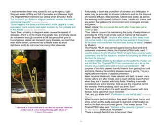 27 
I also remember been very scared to end up in a pond. Ugh! 
Stagnant water is filthy and full of parasites and diseases. Ugh! 
The Prophet PBUH mentions our ordeal when arrived in there: 
"Let no one of you bathe in stagnant water to remove the state of 
ceremonial impurity" (related by Muslim). 
"Guard against the three practices which invite people's curses: 
evacuating one's bowels near water sources, by the roadside and 
in the shade" (related by Abu Dawood).’ 
‘Sure, Dew, urinating in stagnant water causes the spread of 
diseases. And it is in the shade that people rest, and shady places 
do not receive enough sunshine to kill the germs that grow in 
humid places. Water can transport many illnesses, so much that 
even in the desert, someone has to filtrate water to avoid 
diphtheria and I do not know how many other diseases. 
"The mark of a successful man is one that has spent an entire day 
on the bank of a river without feeling guilty about it." 
Chinese Philosopher 
Fortunately in Islam the prohibition of urination and defecation in 
water may be extended to all water pollutants such as the disposal 
of industrial effluent, dead animals, rubbish and waste, as well as 
the washing contaminated clothes in rivers, canals and drains, and 
any action that pollutes the environment and endangers animals 
and plants. 
Allaah orders: “Do not corrupt the earth after it has been set in 
order” (7:85).’ 
‘True. Islam's concern for maintaining the purity of water shows in 
everyday life in the most simple code of manner of the Muslim. 
Listen: Prophet PBUH : "Anyone who wakes up from sleep must 
not put his hand in any utensil until he has washed it three times; 
for he does not know where his hand was during his sleep" (related 
by Muslim). 
The Prophet PBUH also warned against leaving food and drink 
containers uncovered. Aisha, the Prophet's PBUH wife, said: "I 
used to prepare for the Prophet PBUH at night three covered water 
containers: one for his ablutions, another for brushing his teeth and 
the third for drinking". 
In another hadith related by Ibn Majah on the authority of Jabir, we 
are told that "the Prophet PBUH has commanded us to tie up the 
mouths of our water skins and to cover our containers". The 
purpose of this is to prevent harmful insects from getting into food 
and drink, thereby transmitting disease-causing germs. This is a 
highly effective means of disease prevention. 
Islam requires Muslims to make ablution and bath, to wash one’s 
hands before and after meals, and to wash clothes to purify them 
when they are in contact with body fluids. Washing is actually 
considered and act of worship. And we are the ones that permit 
this worship! Pretty amazing, don’t you think, Sun?’ 
‘Not even I, without whom the earth would be covered with dark 
forever, have been that much honored!’ 
‘Yes, and you know that? "Purification is one half of faith" (related by 
Muslim). 
When humans perform ablution they wash their faces, hands and 
arms, which are the parts exposed to dust and contamination as 
well as the feet who can breed germs. That makes sense. The 
Prophet PBUH also said: "Ablution is the opening of prayer" (related 
by Abu Dawood). Without us, no prayer!’ 
‘There is enough here for you to be proud, Dew.’ 
 
