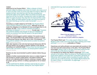28 
‘Indeed. 
Statement by the Prophet PBUH : "When a Muslim of God's 
servants makes his ablution and rinses his mouth, sins come out of 
it, and so do they come out of his nose when he rinses it. When he 
washes his face, sins drop from all of his face including from 
behind the edges of his eyelids. When he washes his hands, sins 
drop from all over his hands, including from under his fingernails. 
When he wipes his head, they drop from his head and from under 
his ears. When he finally washes his feet, sins drop from them to 
the extent that they go out from under his toenails” (related by 
Muslim). 
According to a hadith related by Al-Tirmithi "the Prophet PBUH 
used to perform ablution for every prayer". Although he has not 
made this obligatory to his followers he has encouraged them to do 
likewise. He said: "Only a believer maintains his state of 
purification by ablution"(related by Al-Darime ). He also said: "A person 
who performs ablution even though he has not invalidated his 
earlier one receives from God the reward of ten good deeds" 
(related by Al-Tirmithi). 
A believer is encouraged to perform ablution if he wants to eat or 
sleep. The Prophet PBUH was asked whether a person in a state 
of ceremonial impurity may sleep, eat or drink. He answered: "Yes, 
if he performs ablution in the same manner as when he wants to 
pray" (related by Ibn Majah). 
Islam also requires a man who has had sexual intercourse with his 
wife and wants to do so again to perform ablution in the interval. 
According to an authentic hadith: "If any of you has had intercourse 
with his wife, and wants to repeat it, he should perform ablution" 
(related by Muslim). 
Muslims are also recommended to perform ablution before they go 
to bed. 
Ablution is further recommended when one is in a state of anger or 
has touched or carried a dead person, and before reciting the 
Qur’an or for attending Islamic lessons, entering a mosque, calling 
for prayer, giving a sermon or visiting a graveyard or for no reason 
at all. 
"A man performed his ablution, leaving a spot as big as a nail on 
his foot without being washed. Seeing him, the Prophet PBUH 
instructed him to go back and perfect his ablution" (related by 
Muslim). 
Water is the only drink for a wise man. 
- Henry David Thoreau 
Like swift water, an active mind never stagnates. 
The Prophet PBUH said: "It is a duty owed to Allaah by every 
Muslim to take a bath once every seven days, washing one's head 
and body" (related by Muslim), preferable on Fridays. 
Cleanliness and self-purification are associated with worship on the 
one hand and with social activity on the other. The Prophet PBUH 
encouraged "taking a bath on the day of the feast ending the fast 
and on the day of the feast of sacrifice" (related by Ibn Majah). 
It is reported by Ibn Abbas that Allaah's messenger "took a bath 
and put on his clothes. When he arrived at Thul-Hulaifa (one of the 
points where pilgrims must wear their consecration garments) he 
offered two rak'a of prayer before mounting his camel. when the 
camel rose up to start its journey, the Prophet PBUH entered into 
the state of ihram, or consecration, for pilgrimage" (related by Al- 
Bukhari and Muslim).’ 
 