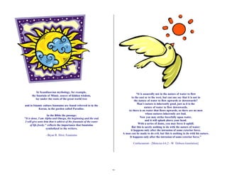 29 
In Scandinavian mythology, for example, 
the fountain of Mimir, source of hidden wisdom, 
lay under the roots of the great world tree 
and in Islamic culture fountains are found referred to in the 
Koran, in the garden called Paradise. 
In the Bible the passage: 
"It is done, I am Alpha and Omega, the beginning and the end. 
I will give unto him that is athirst of the fountain of the water 
of life freely," reflects the importance that fountains 
symbolized to the writers. 
- Bryan R. Hirst, Fountains 
“It is assuredly not in the nature of water to flow 
to the east or to the west, but can one say that it is not in 
the nature of water to flow upwards or downwards? 
Man’s nature is inherently good, just as it is the 
nature of water to flow downwards. 
As there is no water that flows upwards, so there are no men 
whose natures inherently are bad. 
Now you may strike forcefully upon water, 
and it will splash above your head. 
With a series of dams, you may force it uphill. 
But this is surely nothing to do with the nature of water; 
it happens only after the intrusion of some exterior force. 
A man can be made to do evil, but this is nothing to do with his nature. 
It happens only after the intrusion of some exterior force.” 
Confucianism - [Mencius 6A.2 - W. Dobson translation] 
 