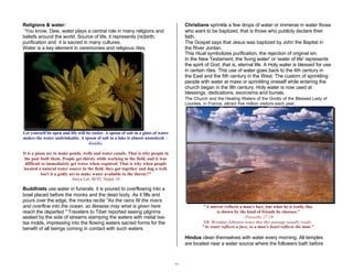 30 
Religions & water: 
‘You know, Dew, water plays a central role in many religions and 
beliefs around the world. Source of life, it represents (re)birth, 
purification and it is sacred in many cultures. 
Water is a key element in ceremonies and religious rites. 
Let yourself be open and life will be easier. A spoon of salt in a glass of water 
makes the water undrinkable. A spoon of salt in a lake is almost unnoticed. – 
Buddha 
It is a pious act to make ponds, wells and water canals. That is why people in 
the past built them. People get thirsty while working in the field, and it was 
difficult to immediately get water when required. That is why when people 
located a natural water source in the field, they got together and dug a well. 
Isn't it a godly act to make water available to the thirsty?" 
Satya Lal, M/92, Nepal 19 
Buddhists use water in funerals: it is poured to overflowing into a 
bowl placed before the monks and the dead body. As it fills and 
pours over the edge, the monks recite "As the rains fill the rivers 
and overflow into the ocean, so likewise may what is given here 
reach the departed." Travelers to Tibet reported seeing pilgrims 
seated by the side of streams stamping the waters with metal tsa-tsa 
molds, impressing into the flowing waters sacred forms for the 
benefit of all beings coming in contact with such waters. 
Christians sprinkle a few drops of water or immerse in water those 
who want to be baptized, that is those who publicly declare their 
faith. 
The Gospel says that Jesus was baptized by John the Baptist in 
the River Jordan. 
This ritual symbolizes purification, the rejection of original sin. 
In the New Testament, the 'living water' or 'water of life' represents 
the spirit of God, that is, eternal life. A Holy water is blessed for use 
in certain rites. This use of water goes back to the 4th century in 
the East and the 5th century in the West. The custom of sprinkling 
people with water at mass or sprinkling oneself while entering the 
church began in the 9th century. Holy water is now used at 
blessings, dedications, exorcisms and burials. 
The Church and the Healing Waters of the Grotto of the Blessed Lady of 
Lourdes, in France, attract five million visitors each year. 
"A mirror reflects a man's face, but what he is really like 
is shown by the kind of friends he chooses." 
- Proverbs 27:19 
NB: Brendan Johnston notes that this passage usually reads: 
"As water reflects a face, so a man's heart reflects the man." 
Hindus clean themselves with water every morning. All temples 
are located near a water source where the followers bath before 
 