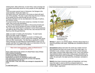 31 
entering them. Sites where two, or even three, rivers converge are 
considered particularly sacred so many people do their pilgrimage 
there. 
There are seven sacred rivers in Hindouism; the Ganges is the 
most important. Those who bathe in it 
And leave some hair, body parts or the bones as dead will reach 
one of the paradise. The river is said to flow from the toe of Vishnu 
to be spread into the world through the hair of Shiva. 
Physical purification can be very elaborate in the case of sadhus, 
the Hindous monks. 
If someone drinks from the same vessel as a member of a lower 
caste, they must purify themselves. 
The son of the deceased pours water on the burning funeral pyre 
so that the soul cannot escape and return to Earth as a ghost. 
The myth of the Great Flood is contained in some Hindu scriptures, 
and tells the tale of how Manu, the first man, was rescued from the 
flood by a fish (the god Brahma). 
Jews use water to ritually purify themselves. To wash hands 
before and after meals is obligatory. 
Men attend ritual baths, or mikveh, to convert, on Fridays and 
before large celebrations, women before their wedding, after giving 
birth and after menstruation. The Red Sea is significant in Jewish 
history because G-d permitted the Prophet Moses to part it so his 
people could flee from Egypt.Water here is an instrument of G-d for 
punishment and a reward for the Israelites. 
Many waters cannot quench love , neither can floods drown it. 
SONG OF SONGS- Zen 
Every culture has its own version of a Great Flood; many of these 
tales contained similarities: 
Humans are guilty of transgression. 
A God sends a flood as punishment. 
Instructions are sent to an individual to build a craft. 
The instructions include ensuring the survival of all species. 
The flood destroys the old race. 
After the flood, a new, less sinful race emerges to repopulate the 
earth. 
To read more, go to: 
http://www.dreamscape.com/morgana/titania.htm 
Shintos in Japan is an animist religion. Worship always begin by a 
ritual of purification with water. Waterfalls are considered sacred in 
Shinto. 
Zoroastrians believe that when the world was created, the Evil 
Spirit attacked the Earth and turned some of its water salty. It is 
forbidden to spit, urinate or wash one’s hands in rivers because 
clear water is sacred while soiled water is evil. They must perform 
ritual ablutions before saying their 5 daily prayers and before any 
religious ceremonies such as weddings. To conserve the purity of 
water, fire and earth, the dead cannot be immersed, cremated or 
buried. 
Bahá'ís have laws concerning water and cleanliness, and many 
ways that water is used so that the ecological balance is 
maintained. Water is a fundamental resource for one of the pillars 
of their religion: agriculture.’ 
 