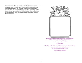 32 
‘How interesting.’ She yawns. ‘Now, I’d rather have some more 
company, sleep and wake up in midair in a fluffy cloud where my 
people are awaiting to fall. I’d rather dream of our conversation 
near the stars. Fly me high in the sky, now, Sun, fly me high so that 
the winds can fly me farther like kites in the sky. I wish to see more 
of all this beautiful world that Allaah created so perfectly. And up 
for another cycle.” 
Keeping in touch with childhood memories keeps us believing 
in life’s simplest pleasures like a rainy afternoon, 
a swingset, and a giant puddle to play in. 
- Chrissy Ogden 
All feelings, both positive and unpleasant, come out of the same faucet. 
To turn down the faucet on pain is to slow 
the flow of pleasant feelings as well. 
- Gay and Kathlyn Hendricks 
 