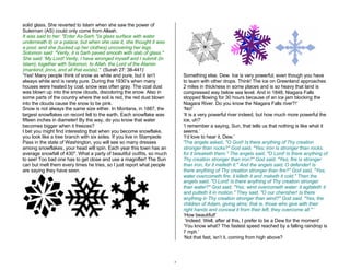 5 
solid glass. She reverted to Islam when she saw the power of 
Suleiman (AS) could only come from Allaah. 
It was said to her: "Enter As-Sarh "(a glass surface with water 
underneath it) or a palace, but when she saw it, she thought it was 
a pool, and she (tucked up her clothes) uncovering her legs. 
Solomon said: "Verily, it is Sarh paved smooth with slab of glass." 
She said: 'My Lord! Verily, I have wronged myself and I submit (in 
Islam), together with Solomon, to Allah, the Lord of the Alamin 
(mankind, jinns, and all that exists)." (Surah 27: 38-441)’ 
‘Yes! Many people think of snow as white and pure, but it isn’t 
always white and is rarely pure. During the 1930’s when many 
houses were heated by coal, snow was often gray. The coal dust 
was blown up into the snow clouds, discoloring the snow. Also in 
some parts of the country where the soil is red, the red dust blown 
into the clouds cause the snow to be pink. 
Snow is not always the same size either. In Montana, in 1887, the 
largest snowflakes on record fell to the earth. Each snowflake was 
fifteen inches in diameter! By the way, do you know that water 
becomes bigger when it freezes? 
I bet you might find interesting that when you become snowflake, 
you look like a tree branch with six sides. If you live in Stampede 
Pass in the state of Washington, you will see so many dresses 
among snowflakes, your head will spin. Each year this town has an 
average snowfall of 430". What a party of beautiful outfits, so much 
to see! Too bad one has to get close and use a magnifier! The Sun 
can but melt them every times he tries, so I just report what people 
are saying they have seen. 
Something else, Dew. Ice is very powerful, even though you have 
to team with other drops. Think! The ice on Greenland approaches 
2 miles in thickness in some places and is so heavy that land is 
compressed way below sea level. And in 1848, Niagara Falls 
stopped flowing for 30 hours because of an ice jam blocking the 
Niagara River. Do you know the Niagara Falls river?!’ 
‘No!’ 
‘It is a very powerful river indeed, but how much more powerful the 
ice, uh?’ 
‘I remember a saying, Sun, that tells us that nothing is like what it 
seems.’ 
‘I’d love to hear it, Dew.’ 
‘The angels asked, "O God! Is there anything of Thy creation 
stronger than rocks?" God said, "Yes; iron is stronger than rocks, 
for it breaketh them." The angels said, "O Lord! Is there anything of 
Thy creation stronger than iron?" God said, "Yes; fire is stronger 
than iron, for it melteth it." And the angels said, O defender! Is 
there anything of Thy creation stronger than fire?" God said, "Yes; 
water overcometh fire; it killeth it and maketh it cold." Then the 
angels said, "O Lord! Is there anything of Thy creation stronger 
than water?" God said, "Yes; wind overcometh water: it agitateth it 
and putteth it in motion." They said, "O our cherisher! Is there 
anything in Thy creation stronger than wind?" God said, "Yes, the 
children of Adam, giving alms; that is, those who give with their 
right hands and conceal it from their left, they overcome all." ‘ 
‘How beautiful!’ 
‘Indeed. Well, after al this, I prefer to be a Dew for the moment’ 
‘You know what? The fastest speed reached by a falling raindrop is 
7 mph.’ 
‘Not that fast, isn’t it, coming from high above? 
 