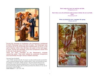 7 
During the campaign of Hudaybiya, the Companions complained 
to God’s Messenger about the lack of water. The Messenger took 
an arrow out of his arrow-bag and ordered them to put it in the 
well of Samad. When they did that, the water of the well began 
to gush. During the campaign, all of the Companions drank from 
it and did ritual ablution’ with it. 
There are many examples of the Messenger’s miracles 
concerning water. They were related by numerous Companions 
and transmitted through various reliable channels. 
Narrated Anas bin Malik: 
“I saw Allah's Apostle when the 'Asr prayer was due and the people searched for 
water to perform ablution but they could not find it. Later on (a pot full of) water 
for ablution was brought o Allah's Apostle . He put his hand in that pot and 
ordered the people to perform ablution from it. I saw the water springing out 
from underneath his fingers till all of them performed the ablution (it was one of 
the miracles of the Prophet).” 
(Sahih Bukhari, V. 1, B. 4, N. 170) 
Don't empty the water jar until the rain falls. 
- Philippine proverb 
Don't throw away the old bucket until you know whether the new one holds 
water. 
- Sweedish proverb 
When you drink the water, remember the spring. 
- Chinese proverb 
 
