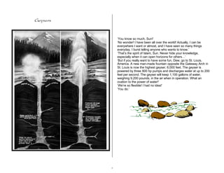 8 
Geysers 
‘You know so much, Sun!’ 
‘No wonder! I have been all over the world! Actually, I can be 
everywhere I want or almost, and I have seen so many things 
everyday. I burst telling anyone who wants to know.’ 
‘That’s the spirit of Islam, Sun. Never hide your knowledge, 
especially when it can open horizons for others…‘ 
‘But if you really want to have some fun, Dew, go to St. Louis, 
America. A new man-made fountain opposite the Gateway Arch in 
St. Louis is now the highest geyser, 6,000 feet. The geyser is 
powered by three 800 hp pumps and discharges water at up to 200 
feet per second. The geyser will keep 1,100 gallons of water, 
weighing 9,200 pounds, in the air when in operation. What an 
ovation to the power of water!’ 
‘We’re so flexible! I had no idea!’ 
‘You do.’ 
 