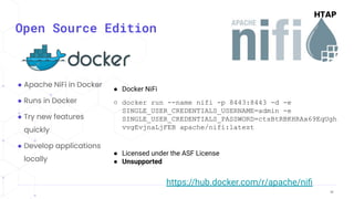 38
38
Open Source Edition
● Apache NiFi in Docker
● Runs in Docker
● Try new features
quickly
● Develop applications
locally
● Docker NiFi
○ docker run --name nifi -p 8443:8443 -d -e
SINGLE_USER_CREDENTIALS_USERNAME=admin -e
SINGLE_USER_CREDENTIALS_PASSWORD=ctsBtRBKHRAx69EqUgh
vvgEvjnaLjFEB apache/nifi:latest
● Licensed under the ASF License
● Unsupported
https://hub.docker.com/r/apache/niﬁ
 