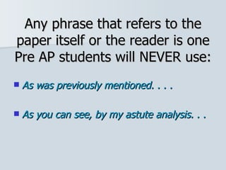 Any phrase that refers to the paper itself or the reader is one Pre AP students will NEVER use: As was previously mentioned. . . . As you can see, by my astute analysis. . .   