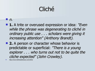 Cliché  n.   1.  A trite or overused expression or idea:  "Even while the phrase was degenerating to cliché in ordinary public use . . . scholars were giving it increasing attention"   (Anthony Brandt). 2.  A person or character whose behavior is predictable or superficial:  "There is a young explorer . . . who turns out not to be quite the cliche expected"   (John Crowley). http://www.thefreedictionary.com/cliche 