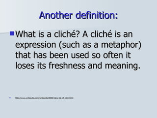 Another definition: What is a cliché? A cliché is an expression (such as a metaphor) that has been used so often it loses its freshness and meaning.  http://www.writesville.com/writesville/2005/12/a_list_of_clich.html 