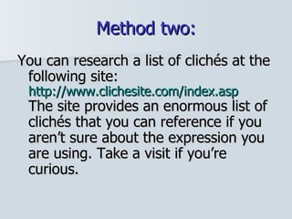 Method two: You can research a list of clichés at the following site:  http://www.clichesite.com/index.asp The site provides an enormous list of clichés that you can reference if you aren’t sure about the expression you are using. Take a visit if you’re curious.  