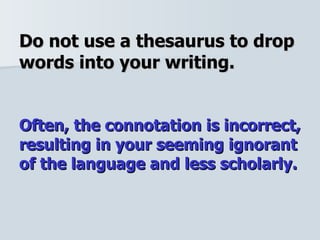 Do not use a thesaurus to drop words into your writing.  Often, the connotation is incorrect, resulting in your seeming ignorant of the language and less scholarly. 