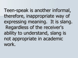 Teen-speak is another informal, therefore, inappropriate way of expressing meaning.  It is slang.  Regardless of the receiver's ability to understand, slang is not appropriate in academic work.  
