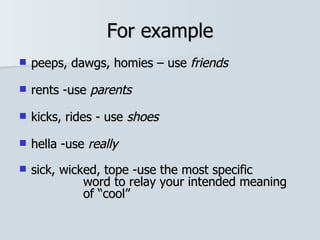 For example peeps, dawgs, homies – use  friends rents -use  parents kicks, rides - use  shoes   hella -use  really sick, wicked, tope -use the most specific  word to relay your intended meaning  of “cool” 