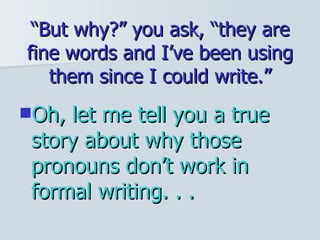 “ But why?” you ask, “they are fine words and I’ve been using them since I could write.” Oh, let me tell you a true story about why those pronouns don’t work in formal writing. . .  