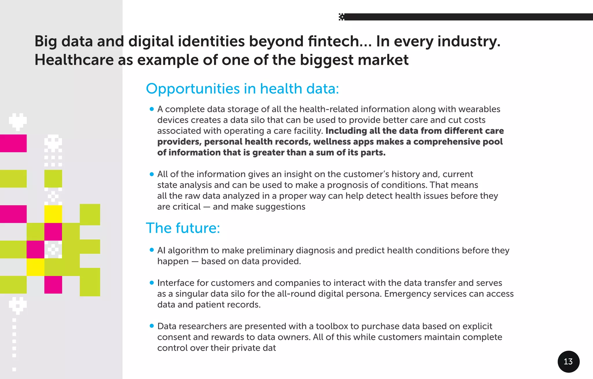 A complete data storage of all the health-related information along with wearables
devices creates a data silo that can be used to provide better care and cut costs
associated with operating a care facility. Including all the data from diﬀerent care
providers, personal health records, wellness apps makes a comprehensive pool
of information that is greater than a sum of its parts.
All of the information gives an insight on the customer’s history and, current
state analysis and can be used to make a prognosis of conditions. That means
all the raw data analyzed in a proper way can help detect health issues before they
are critical — and make suggestions
AI algorithm to make preliminary diagnosis and predict health conditions before they
happen — based on data provided.
Interface for customers and companies to interact with the data transfer and serves
as a singular data silo for the all-round digital persona. Emergency services can access
data and patient records.
Data researchers are presented with a toolbox to purchase data based on explicit
consent and rewards to data owners. All of this while customers maintain complete
control over their private dat
Big data and digital identities beyond ﬁntech… In every industry.
Healthcare as example of one of the biggest market
Opportunities in health data:
The future:
13
 
