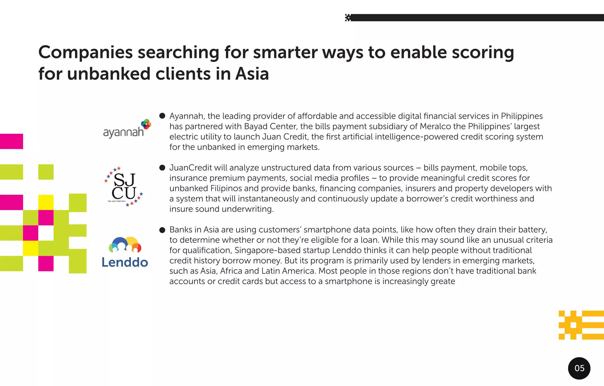 05
Companies searching for smarter ways to enable scoring
for unbanked clients in Asia
Ayannah, the leading provider of aﬀordable and accessible digital ﬁnancial services in Philippines
has partnered with Bayad Center, the bills payment subsidiary of Meralco the Philippines’ largest
electric utility to launch Juan Credit, the ﬁrst artiﬁcial intelligence-powered credit scoring system
for the unbanked in emerging markets.
JuanCredit will analyze unstructured data from various sources – bills payment, mobile tops,
insurance premium payments, social media proﬁles – to provide meaningful credit scores for
unbanked Filipinos and provide banks, ﬁnancing companies, insurers and property developers with
a system that will instantaneously and continuously update a borrower’s credit worthiness and
insure sound underwriting.
Banks in Asia are using customers’ smartphone data points, like how often they drain their battery,
to determine whether or not they’re eligible for a loan. While this may sound like an unusual criteria
for qualiﬁcation, Singapore-based startup Lenddo thinks it can help people without traditional
credit history borrow money. But its program is primarily used by lenders in emerging markets,
such as Asia, Africa and Latin America. Most people in those regions don’t have traditional bank
accounts or credit cards but access to a smartphone is increasingly greate
 