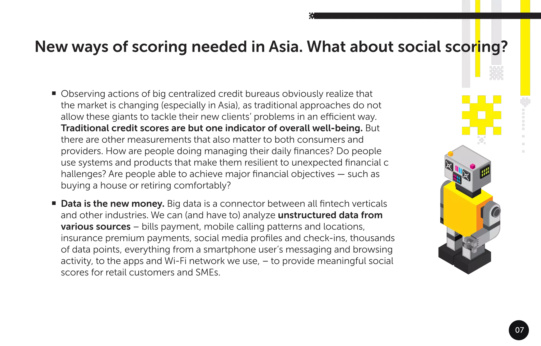 07
Observing actions of big centralized credit bureaus obviously realize that
the market is changing (especially in Asia), as traditional approaches do not
allow these giants to tackle their new clients’ problems in an eﬃcient way.
Traditional credit scores are but one indicator of overall well-being. But
there are other measurements that also matter to both consumers and
providers. How are people doing managing their daily ﬁnances? Do people
use systems and products that make them resilient to unexpected ﬁnancial c
hallenges? Are people able to achieve major ﬁnancial objectives — such as
buying a house or retiring comfortably?
Data is the new money. Big data is a connector between all ﬁntech verticals
and other industries. We can (and have to) analyze unstructured data from
various sources – bills payment, mobile calling patterns and locations,
insurance premium payments, social media proﬁles and check-ins, thousands
of data points, everything from a smartphone user’s messaging and browsing
activity, to the apps and Wi-Fi network we use, – to provide meaningful social
scores for retail customers and SMEs.
G
G
New ways of scoring needed in Asia. What about social scoring?
 