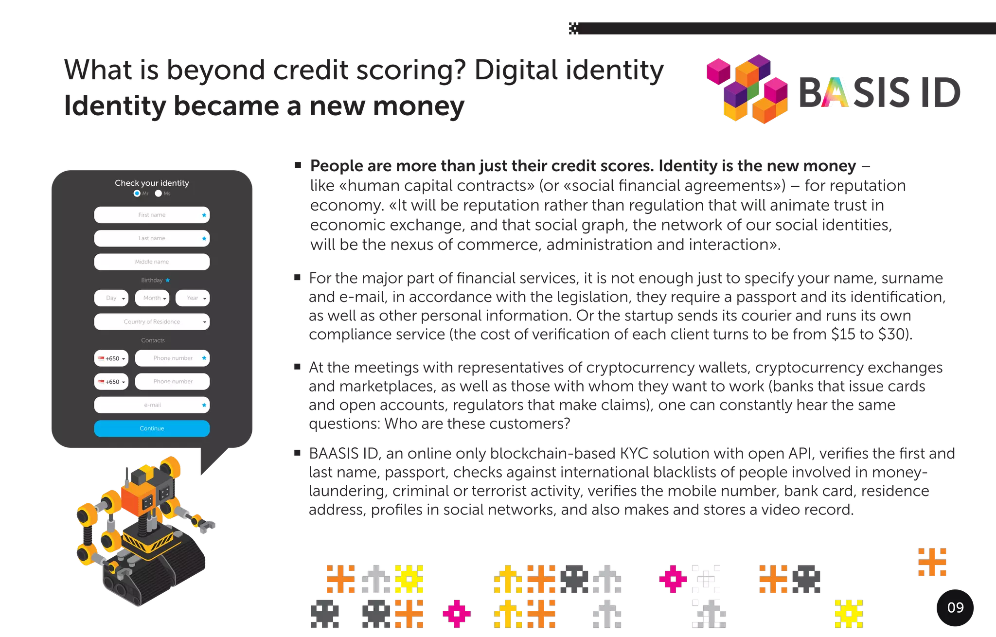 09
For the major part of ﬁnancial services, it is not enough just to specify your name, surname
and e-mail, in accordance with the legislation, they require a passport and its identiﬁcation,
as well as other personal information. Or the startup sends its courier and runs its own
compliance service (the cost of veriﬁcation of each client turns to be from $15 to $30).
At the meetings with representatives of cryptocurrency wallets, cryptocurrency exchanges
and marketplaces, as well as those with whom they want to work (banks that issue cards
and open accounts, regulators that make claims), one can constantly hear the same
questions: Who are these customers?
BAASIS ID, an online only blockchain-based KYC solution with open API, veriﬁes the ﬁrst and
last name, passport, checks against international blacklists of people involved in money-
laundering, criminal or terrorist activity, veriﬁes the mobile number, bank card, residence
address, proﬁles in social networks, and also makes and stores a video record.
What is beyond credit scoring? Digital identity
Identity became a new money
Last name
Birthday
Contacts
First name
Check your identity
Mr Ms
Middle name
Continue
Country of Residence
e-mail
Day Month Year
Phone number+650
Phone number+650
People are more than just their credit scores. Identity is the new money –
like «human capital contracts» (or «social ﬁnancial agreements») – for reputation
economy. «It will be reputation rather than regulation that will animate trust in
economic exchange, and that social graph, the network of our social identities,
will be the nexus of commerce, administration and interaction».
 