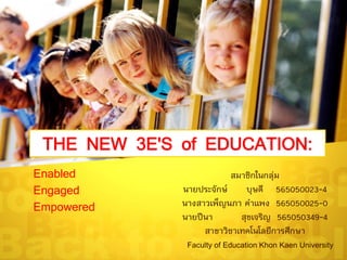THE NEW 3E'S of EDUCATION:
Enabled
Engaged
Empowered
สมาชิกในกลุ่ม
นายประจักษ์ บุษดี 565050023-4
นางสาวเพ็ญนภา คาแพง 565050025-0
นายปีนา สุขเจริญ 565050349-4
สาขาวิชาเทคโนโลยีการศึกษา
Faculty of Education Khon Kaen University
 