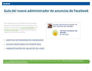 Guía del nuevo administrador de anuncios de Facebook
Nos complace anunciar la introducción de importantes
mejoras en el administrador de anuncios. Ahora es más
sencillo ver el valor que los anuncios de Facebook y las
historias patrocinadas crean para usted. Esta guía le
ayudará a comprender los cambios.
• GRÁFICOS DE RENDIMIENTO MEJORADOS
• NUEVAS MEDICIONES EN TIEMPO REAL
• ADMINISTRACIÓN DE ANUNCIOS EN LÍNEA
VISITE SU ADMINISTRADOR DE ANUNCIOS HOY MISMO PARA VER Y EMPEZAR A UTILIZAR LA NUEVA INTERFAZ. TODAS LAS CUENTAS SE ACTUALIZARÁN
AUTOMÁTICAMENTE EL 25 DE MAYO DE 2011.
5 DE MAYO DE 2011
1
 