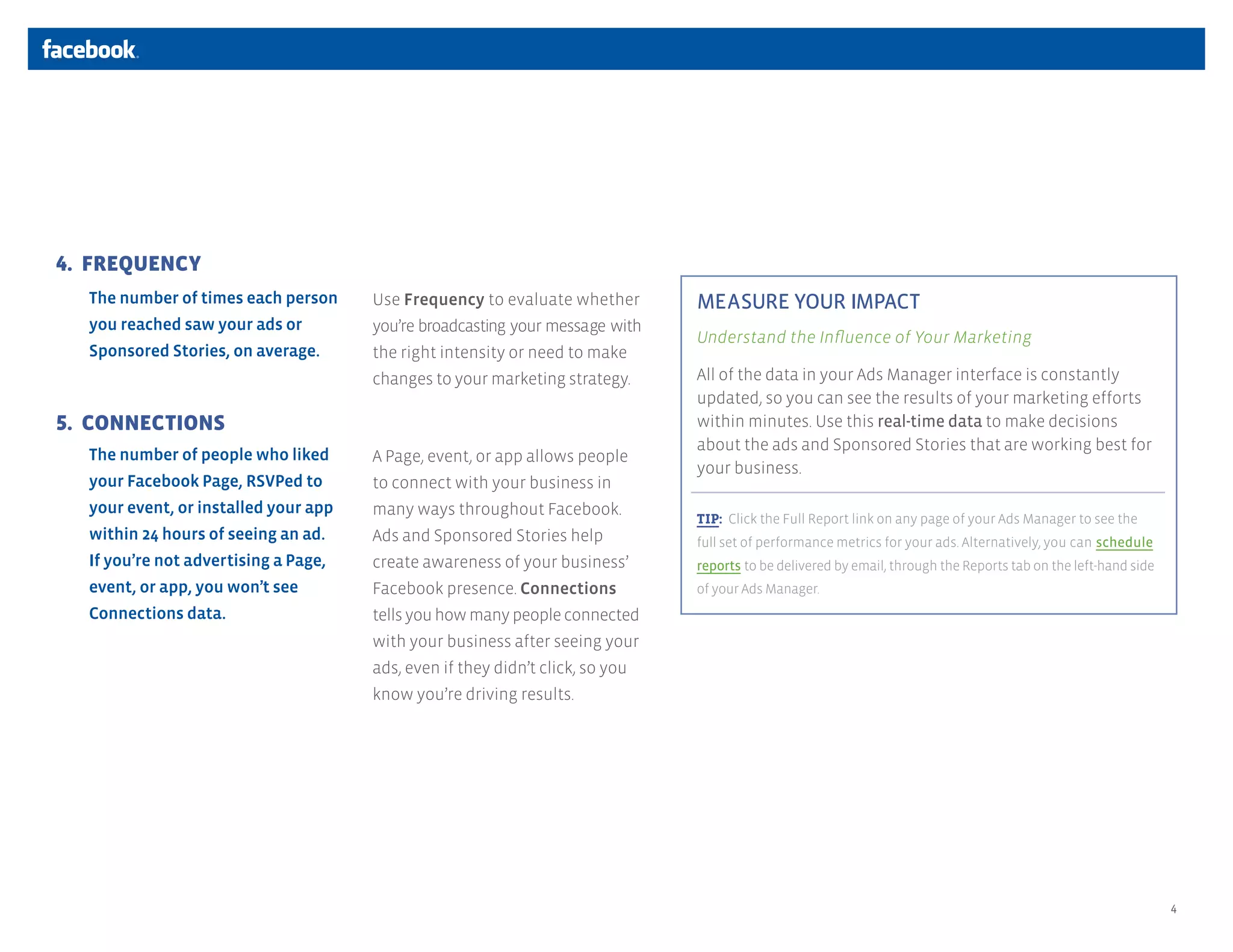 4. FREQUENCY
  The number of times each person     Use Frequency to evaluate whether        MEASURE YOUR IMPACT
  you reached saw your ads or         you’re broadcasting your message with
                                                                               Understand the Influence of Your Marketing
  Sponsored Stories, on average.      the right intensity or need to make
                                      changes to your marketing strategy.      All of the data in your Ads Manager interface is constantly
                                                                               updated, so you can see the results of your marketing efforts
5. CONNECTIONS                                                                 within minutes. Use this real-time data to make decisions
                                                                               about the ads and Sponsored Stories that are working best for
  The number of people who liked      A Page, event, or app allows people
                                                                               your business.
  your Facebook Page, RSVPed to       to connect with your business in
  your event, or installed your app   many ways throughout Facebook.
                                                                               TIP: Click the Full Report link on any page of your Ads Manager to see the
  within 24 hours of seeing an ad.    Ads and Sponsored Stories help           full set of performance metrics for your ads. Alternatively, you can schedule
  If you’re not advertising a Page,   create awareness of your business’       reports to be delivered by email, through the Reports tab on the left-hand side
  event, or app, you won’t see        Facebook presence. Connections           of your Ads Manager.
  Connections data.                   tells you how many people connected
                                      with your business after seeing your
                                      ads, even if they didn’t click, so you
                                      know you’re driving results.




                                                                                                                                                                 4
 