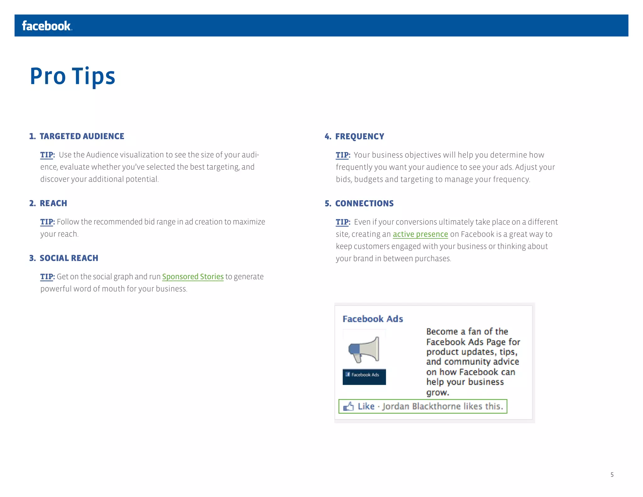 Pro Tips

1. TARGETED AUDIENCE                                                   4. FREQUENCY

  TIP: Use the Audience visualization to see the size of your audi-      TIP: Your business objectives will help you determine how
  ence, evaluate whether you’ve selected the best targeting, and         frequently you want your audience to see your ads. Adjust your
  discover your additional potential.                                    bids, budgets and targeting to manage your frequency.

2. REACH                                                               5. CONNECTIONS

  TIP: Follow the recommended bid range in ad creation to maximize       TIP: Even if your conversions ultimately take place on a different
  your reach.                                                            site, creating an active presence on Facebook is a great way to
                                                                         keep customers engaged with your business or thinking about
3. SOCIAL REACH                                                          your brand in between purchases. 

  TIP: Get on the social graph and run Sponsored Stories to generate
  powerful word of mouth for your business.




                                                                                                                                              5
 