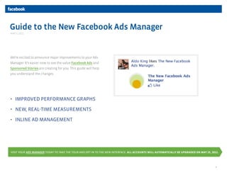 Guide to the New Facebook Ads Manager
MAY 5, 2011




We’re excited to announce major improvements to your Ads
Manager. It’s easier now to see the value Facebook Ads and
Sponsored Stories are creating for you. This guide will help
you understand the changes.




• IMPROVED PERFORMANCE GRAPHS

• NEW, REAL-TIME MEASUREMENTS

• INLINE AD MANAGEMENT




VISIT YOUR ADS MANAGER TODAY TO TAKE THE TOUR AND OPT IN TO THE NEW INTERFACE. ALL ACCOUNTS WILL AUTOMATICALLY BE UPGRADED ON MAY 25, 2011.




                                                                                                                                        1
 
