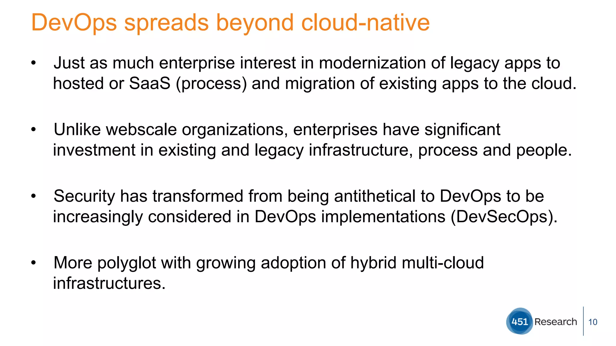 DevOps spreads beyond cloud-native
•  Just as much enterprise interest in modernization of legacy apps to
hosted or SaaS (process) and migration of existing apps to the cloud.
•  Unlike webscale organizations, enterprises have significant
investment in existing and legacy infrastructure, process and people.
•  Security has transformed from being antithetical to DevOps to be
increasingly considered in DevOps implementations (DevSecOps).
•  More polyglot with growing adoption of hybrid multi-cloud
infrastructures.
10
 