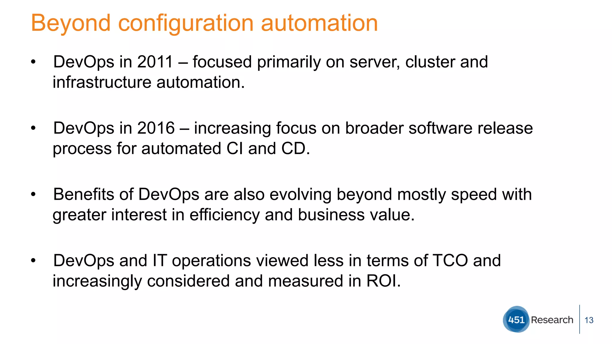 Beyond configuration automation
•  DevOps in 2011 – focused primarily on server, cluster and
infrastructure automation.
•  DevOps in 2016 – increasing focus on broader software release
process for automated CI and CD.
•  Benefits of DevOps are also evolving beyond mostly speed with
greater interest in efficiency and business value.
•  DevOps and IT operations viewed less in terms of TCO and
increasingly considered and measured in ROI.
13
 