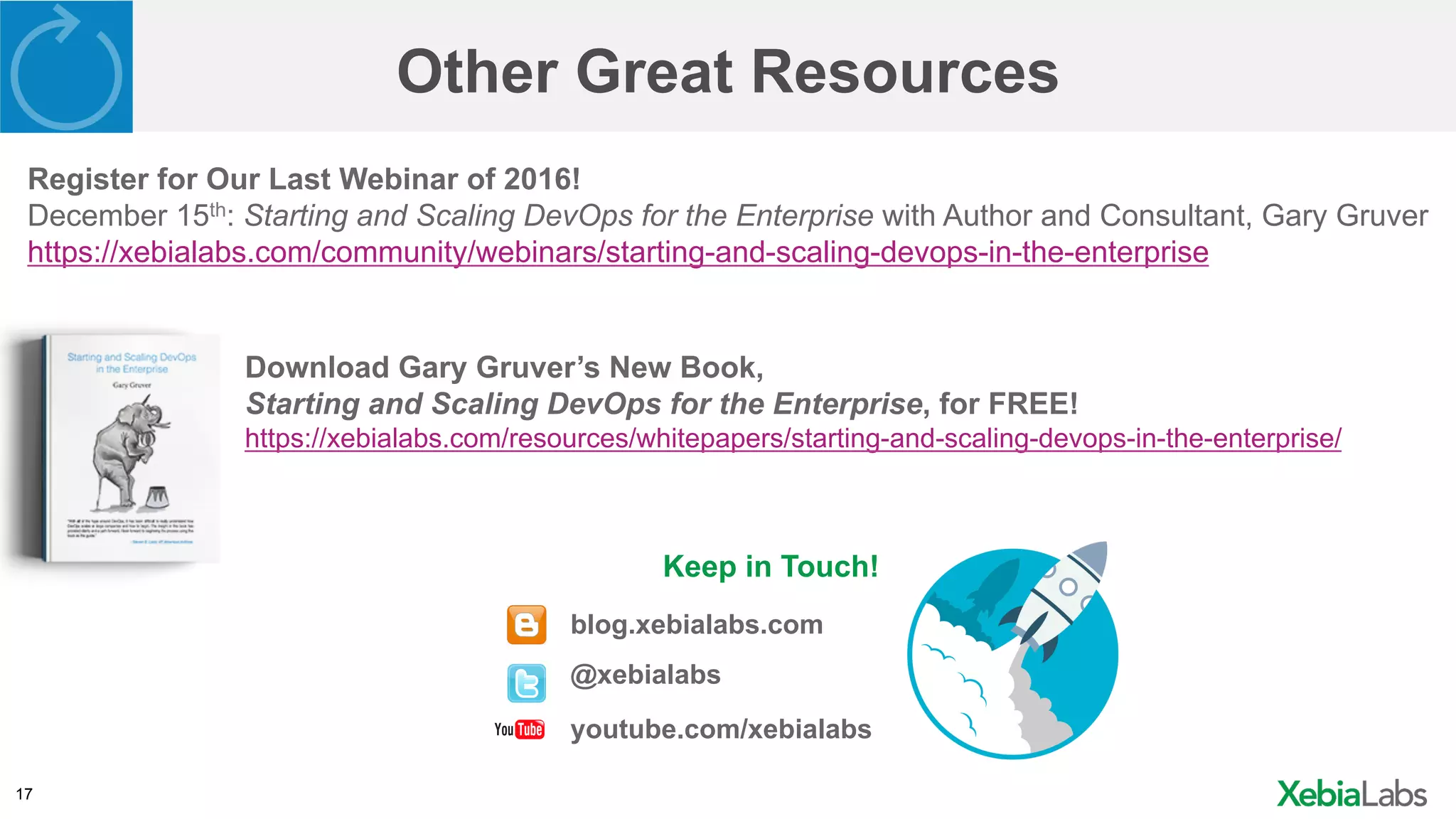 17
Other Great Resources
Keep in Touch!
blog.xebialabs.com
@xebialabs
youtube.com/xebialabs
Register for Our Last Webinar of 2016!
December 15th: Starting and Scaling DevOps for the Enterprise with Author and Consultant, Gary Gruver
https://xebialabs.com/community/webinars/starting-and-scaling-devops-in-the-enterprise
Download Gary Gruver’s New Book,
Starting and Scaling DevOps for the Enterprise, for FREE!
https://xebialabs.com/resources/whitepapers/starting-and-scaling-devops-in-the-enterprise/
 